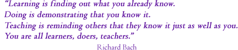 &ldquo;Learning is finding out what you already know,
 Doing is demonstrating that you know it,
 Teaching is reminding others that they know it as well as you do.
 We are all learners, doers, and teachers.&rdquo;  Richard Bach