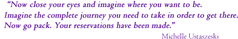 Now close your eyes and imagine where you want to be. 
Imagine the complete journey you need to take in order to get there.
Now go pack. Your reservations have been made.
  Michelle Ustaszeski
