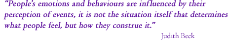 &ldquo;People's emotions and behaviours are influenced by their perception of events. Not the situation in and of it self that determines how they feel but in which they contrue a situation&rdquo; Judith Beck