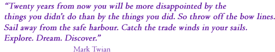 &ldquo;Twenty years from now you will be more disappointed by the things you didn't do than by the ones you did do. So throw off the bowlines. Sail away from the safe harbor. Catch the trade winds in your sails. Explore. Dream. Discover.&rdquo; Mark Twain